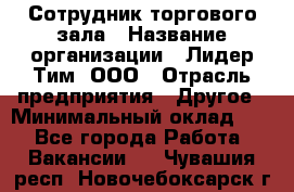 Сотрудник торгового зала › Название организации ­ Лидер Тим, ООО › Отрасль предприятия ­ Другое › Минимальный оклад ­ 1 - Все города Работа » Вакансии   . Чувашия респ.,Новочебоксарск г.